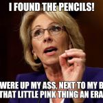 Betsy DeVos | I FOUND THE PENCILS! THEY WERE UP MY ASS, NEXT TO MY BRAIN. OR IS THAT LITTLE PINK THING AN ERASER...? | image tagged in betsy devos | made w/ Imgflip meme maker