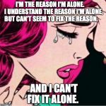 Sad face  | I'M THE REASON I'M ALONE.




 I UNDERSTAND THE REASON I'M ALONE, BUT CAN'T SEEM TO FIX THE REASON. AND I CAN'T FIX IT ALONE. | image tagged in sad face | made w/ Imgflip meme maker