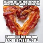 I Heart Bacon and Bacon Hearts Me. | BACON IS BETTER THAN THE PERSON WHO SAID THEY WOULD DIE FOR YOU; BACON DID DIE FOR YOU. BACON IS THE REAL DEAL | image tagged in bacon,love,overly attached girlfriend,valentine's day,bacon fun | made w/ Imgflip meme maker