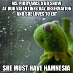 sad kermit | MS. PIGGY WAS A NO SHOW AT OUR VALENTINES DAY RESERVATION AND SHE LOVES TO EAT; SHE MUST HAVE HAMNESIA | image tagged in sad kermit,memes,bad puns,valentines day,happy valentines day | made w/ Imgflip meme maker