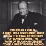 winston churchill | "THE FACT THAT IN MOHAMMADAN (ISLAMIC) LAW, EVERY WOMAN MUST BELONG TO SOME MAN AS HIS ABSOLUTE PROPERTY, EITHER AS A CHILD, A WIFE, OR A CONCUBINE, MUST DELAY THE FINAL EXTINCTION OF SLAVERY UNTIL THE FAITH OF ISLAM HAS CEASED TO BE A GREAT POWER AMONG MEN." WINSTON CHURCHILL 1899 | image tagged in winston churchill | made w/ Imgflip meme maker