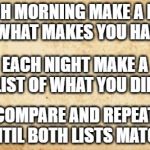 old paper | EACH MORNING MAKE A LIST OF WHAT MAKES YOU HAPPY. EACH NIGHT MAKE A LIST OF WHAT YOU DID. COMPARE AND REPEAT UNTIL BOTH LISTS MATCH. | image tagged in old paper | made w/ Imgflip meme maker