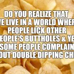 Chips | DO YOU REALIZE THAT WE LIVE IN A WORLD WHERE PEOPLE LICK OTHER PEOPLE'S BUTTHOLES & YET SOME PEOPLE COMPLAIN ABOUT DOUBLE DIPPING CHIPS | image tagged in lmao,funny,meme,trump,lol,featured | made w/ Imgflip meme maker