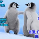 Penguin love | AYYY, HAPPY VALENTINES DAY. I'M SINGLE, AND CAN'T GET A DATE.... WE MIGHT BE SINGLE, BUT THAT DOESN'T MEAN WE CAN'T BE COOL; HEH, YOU MIGHT BE RIGHT. | image tagged in penguin love | made w/ Imgflip meme maker