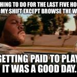 It Was A Good Day | NOTHING TO DO FOR THE LAST FIVE HOURS OF MY SHIFT EXCEPT BROWSE THE WEB. GETTING PAID TO PLAY. IT WAS A GOOD DAY. | image tagged in it was a good day | made w/ Imgflip meme maker