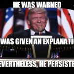 The 45th President of the United States | HE WAS WARNED; HE WAS GIVEN AN EXPLANATION; NEVERTHELESS, HE PERSISTED | image tagged in trump rnc,maga2016 | made w/ Imgflip meme maker