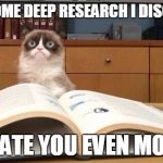 Grumpy Cat Studying | AFTER SOME DEEP RESEARCH I DISCOVERED; I HATE YOU EVEN MORE | image tagged in grumpy cat studying | made w/ Imgflip meme maker