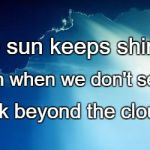 Sun behind clouds | The sun keeps shining; Even when we don't see it. Look beyond the clouds. | image tagged in sun behind clouds | made w/ Imgflip meme maker
