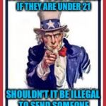 And I'm not advocating for a lower drinking age..... | IF IT'S ILLEGAL FOR SOMEONE  TO BUY ALCOHOL IF THEY ARE UNDER 21; SHOULDN'T IT BE ILLEGAL TO SEND SOMEONE OFF TO WAR AT AGE 18? | image tagged in uncle sam | made w/ Imgflip meme maker