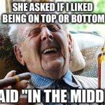 Old man drinking | SHE ASKED IF I LIKED BEING ON TOP OR BOTTOM; I SAID "IN THE MIDDLE" | image tagged in old man drinking | made w/ Imgflip meme maker