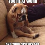 Sad bulldog | HOW TOU FEEL WHEN YOU'RE AT WORK; AND YOUR SISTERS ARE HANGING OUT WITHOUT YOU | image tagged in sad bulldog | made w/ Imgflip meme maker
