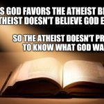 The Word of God is the True Light of my life | PERHAPS GOD FAVORS THE ATHEIST BECAUSE THE ATHEIST DOESN'T BELIEVE GOD EXISTS; SO THE ATHEIST DOESN'T PRESUME TO KNOW WHAT GOD WANTS. | image tagged in the word of god is the true light of my life | made w/ Imgflip meme maker