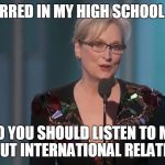 Meryl Streep | I STARRED IN MY HIGH SCHOOL PLAY; SO YOU SHOULD LISTEN TO ME ABOUT INTERNATIONAL RELATIONS | image tagged in meryl streep | made w/ Imgflip meme maker