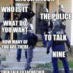 Police Savior | KNOCK KNOCK; WHO IS IT; THE POLICE; WHAT DO YOU WANT; TO TALK; HOW MANY OF YOU ARE THERE; NINE; THEN TALK TO EACHOTHER | image tagged in police savior | made w/ Imgflip meme maker