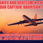 Airplane taking off | LADIES AND GENTLEMEN, THIS IS YOUR CAPTAIN, HARRISON FORD. IN THE NAVIGATOR'S SEAT IS STEVIE WONDER.  KINDLY BUCKLE UP, AND WE WILL BE ON THE GROUND SHORTLY. | image tagged in airplane taking off | made w/ Imgflip meme maker
