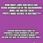 Trump distraction | HOW MANY LAWS AND RULES ARE BEING DISMANTLED IN THE BACKGROUND WHILE WE WATCH THEIR PUPPET MAKE SCENES TO DISTRACT?? FRACKING HUNTING PUBLIC LANDS THE EVIRONMENT IS BEING DEVOURED BY THESE GOOD OL' PUTZES WHO ARE DEVOID OF HUMANITY AND NOW THEY HAVE THE DEMOCRATS HELPING THEM:(( | image tagged in gop | made w/ Imgflip meme maker