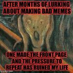 Juuuust kidding. What's strange heard it from coworker 3rd gen. Vet and told him I'm memeing that | AFTER MONTHS OF LURKING ABOUT MAKING BAD MEMES; ONE MADE THE FRONT PAGE AND THE PRESSURE TO REPEAT HAS RUINED MY LIFE | image tagged in angst,memes | made w/ Imgflip meme maker