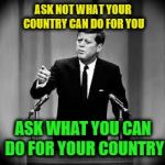 John F Kennedy Famous Quote Weekend | ASK NOT WHAT YOUR COUNTRY CAN DO FOR YOU; ASK WHAT YOU CAN DO FOR YOUR COUNTRY | image tagged in john kennedy,famous quote weekend | made w/ Imgflip meme maker