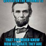 Well said Abe!!! Famous Quote Weekend...A Ghostofchurch Event | THE PROBLEM WITH FAMOUS QUOTES ON THE INTERNET IS; THAT YOU NEVER KNOW HOW ACCURATE THEY ARE; - ABRAHAM LINCOLN | image tagged in abe lincoln,memes,famous quote weekend,funny,abraham lincoln,quotes | made w/ Imgflip meme maker