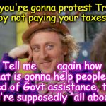 Condescending wonka (eye contact) | So, you're gonna protest Trump by not paying your taxes? Tell me       again how that is gonna help people in need of Govt assistance, that you're supposedly 'all about'? | image tagged in condescending wonka eye contact | made w/ Imgflip meme maker