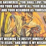 Thieves Good Samaritan | HE ANSWERED, “YOU SHALL LOVE THE LORD YOUR GOD WITH ALL YOUR HEART, . . .  AND YOUR NEIGHBOR AS YOURSELF."; BUT WISHING TO JUSTIFY HIMSELF, HE SAID TO JESUS, “AND WHO IS MY NEIGHBOR?” | image tagged in thieves good samaritan | made w/ Imgflip meme maker