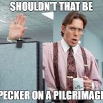 office space meme | SHOULDN'T THAT BE; A PECKER ON A PILGRIMAGE ? | image tagged in office space meme | made w/ Imgflip meme maker