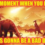 dinossaur meteor | THAT MOMENT WHEN YOU KNOW; IT'S GONNA BE A BAD DAY | image tagged in dinossaur meteor | made w/ Imgflip meme maker