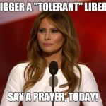 Have You Triggered Anyone Today? | TRIGGER A "TOLERANT" LIBERAL; SAY A PRAYER, TODAY! | image tagged in melania trump,prayer,triggered,liberals,intolerance | made w/ Imgflip meme maker