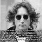 John Lennon | When it gets down to having to use violence, then you are playing the system’s game. The establishment will irritate you, pull your beard and flick your face to make you fight. Because once they’ve got you violent, then they know how to handle you. The only thing they don’t know how to handle is non-violence and humor. | image tagged in john lennon | made w/ Imgflip meme maker