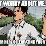 Archer2 | DON'T WORRY ABOUT ME..... I'LL BE OVER HERE CELEBRATING YOUR BIRTHDAY | image tagged in archer2 | made w/ Imgflip meme maker