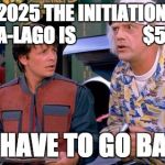 We have to go back | SO BY 2025 THE INITIATION FEE AT MAR-A-LAGO IS                  $500K?! WE HAVE TO GO BACK! | image tagged in we have to go back | made w/ Imgflip meme maker