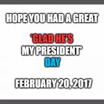 'Glad He's My President' Day : 2-20-17 | HOPE YOU HAD A GREAT; 'GLAD HE'S; MY PRESIDENT'; DAY; FEBRUARY 20, 2017 | image tagged in memes,he's right,holidays,happy holidays,donald trump approves,liberal vs conservative | made w/ Imgflip meme maker