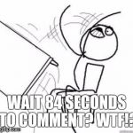 WTF!? | WAIT 84 SECONDS TO COMMENT? WTF!? | image tagged in flipping tables | made w/ Imgflip meme maker