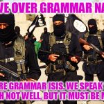 Move over grammar Nazi's, we are the captain now | MOVE OVER GRAMMAR NAZIS; WE ARE GRAMMAR ISIS. WE SPEAK YOUR ENGLISH NOT WELL, BUT IT MUST BE MOCKED | image tagged in isis marching,not backing down,you don't realize who you're talking to,that's a mistake,mock all the grammar misteaks,i'm guilty | made w/ Imgflip meme maker