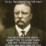 teddy roosevelt | YOU CLAIM TO OWE NO ALLEGIANCE TO THE NATION DUE TO ILL TREATMENT IN THE PAST; THE MISTAKE HAS BEEN ADMITTED TO,
HOW THEN ARE WE TO REGARD YOU IF YOU ARE NOT ONE OF US? | image tagged in teddy roosevelt | made w/ Imgflip meme maker