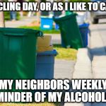 Recycling day | RECYCLING DAY, OR AS I LIKE TO CALL IT; MY NEIGHBORS WEEKLY REMINDER OF MY ALCOHOLISM | image tagged in recycling,alcoholism,funny memes,memes,funny because it's true | made w/ Imgflip meme maker