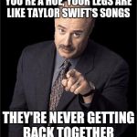 Doctor Phil | YOU'RE A HOE, YOUR LEGS ARE LIKE TAYLOR SWIFT'S SONGS; THEY'RE NEVER GETTING BACK TOGETHER | image tagged in doctor phil,funny,memes | made w/ Imgflip meme maker
