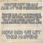 Out of Control Government | YOU'RE NOT REALLY MAD AT THE PRESIDENT; YOU'RE MAD AT AN INTRUSIVE OUT OF CONTROL GOVERNMENT; THAT WAS NEVER MEANT TO HAVE CONTROL OVER YOUR LIFE; HOW DID WE LET THIS HAPPEN? | image tagged in constitution,individuality,rights,freedom | made w/ Imgflip meme maker