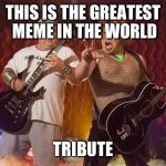 Tenacious D Supreme  | THIS IS THE GREATEST MEME IN THE WORLD; TRIBUTE | image tagged in tenacious d supreme | made w/ Imgflip meme maker