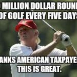 trump golf meme | 10 MILLION DOLLAR ROUNDS OF GOLF EVERY FIVE DAYS; THANKS AMERICAN TAXPAYERS. THIS IS GREAT. | image tagged in trump golf meme | made w/ Imgflip meme maker