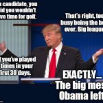 Exactly | As a candidate, you said you wouldn't have time for golf. That's right, too busy being the best ever. Big league. But you've played 6 times in your first 30 days. EXACTLY... The big mess Obama left! | image tagged in exactly,trump,trump golf,trump plays golf,trump mess,donald trump | made w/ Imgflip meme maker