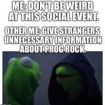 Evil Kermit | ME: DON'T BE WEIRD AT THIS SOCIAL EVENT. OTHER ME: GIVE STRANGERS UNNECESSARY INFORMATION ABOUT PROG ROCK. | image tagged in evil kermit | made w/ Imgflip meme maker