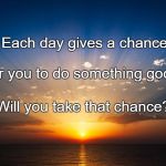 sunrise | Each day gives a chance; For you to do something good. Will you take that chance? | image tagged in sunrise | made w/ Imgflip meme maker