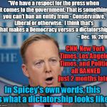 Spicer finally tells the truth! | clh; "We have a respect for the press when it comes to the government. That is something you can't ban an entity from - Conservative, Liberal or otherwise. 
I think that's what makes a Democracy versus a dictatorship."; ~ Dec. 16, 2016; CNN, New York Times, Los Angeles Times, and Politico all BANNED just 2 months later! In Spicey's own words, this is what a dictatorship looks like. _______________ | image tagged in sean spicer liar,dictator,death of democracy | made w/ Imgflip meme maker