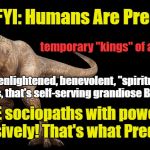 Predators do what Predators do | FYI: Humans Are Predators; temporary "kings" of a petri dish; not enlightened, benevolent, "spiritual" beings, that's self-serving grandiose Bullshit; ANTICIPATE sociopaths with power to wield it aggressively! That's what Predators Do! | image tagged in predators,not enlightened,anticipate predation | made w/ Imgflip meme maker