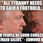 Trump Tyranny | "ALL TYRANNY NEEDS TO GAIN A FOOTHOLD... IS FOR PEOPLE OF GOOD CONSCIENCE TO REMAIN SILENT." - EDMUND BURKE | image tagged in trump bannon close,stand up to trump,trump tyranny | made w/ Imgflip meme maker