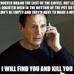 liam neeson | WHOEVER DRANK THE LAST OF THE COFFEE, BUT LEFT A QUARTER INCH IN THE BOTTOM OF THE POT SO IT WOULDN'T BE EMPTY AND THEY'D HAVE TO MAKE A NEW ONE; I WILL FIND YOU AND KILL YOU | image tagged in liam neeson | made w/ Imgflip meme maker