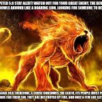 Your enemy a curse. | 1 PETER 5:8 STAY ALERT! WATCH OUT FOR YOUR GREAT ENEMY, THE DEVIL. HE PROWLS AROUND LIKE A ROARING LION, LOOKING FOR SOMEONE TO DEVOUR; ISAIAH 24:6 THEREFORE, A CURSE CONSUMES THE EARTH. ITS PEOPLE MUST PAY THE PRICE FOR THEIR SIN. THEY ARE DESTROYED BY FIRE, AND ONLY A FEW ARE LEFT ALIVE | image tagged in your enemy a curse,satan,the devil,lion,fire,judeo christianism | made w/ Imgflip meme maker