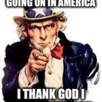 usa needs you | EVEN WITH WHAT'S GOING ON IN AMERICA; I THANK GOD I AM AN AMERICAN. | image tagged in usa needs you | made w/ Imgflip meme maker
