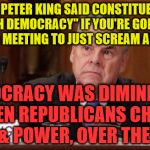 Peter King | REP. PETER KING SAID CONSTITUENTS "DIMINISH DEMOCRACY" IF YOU'RE GONNA SHOW UP TO A MEETING TO JUST SCREAM AND YELL. DEMOCRACY WAS DIMINISHED WHEN REPUBLICANS CHOSE  GREED & POWER, OVER THE PEOPLE | image tagged in peter king | made w/ Imgflip meme maker